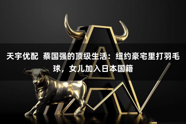 天宇优配  蔡国强的顶级生活：纽约豪宅里打羽毛球，女儿加入日本国籍