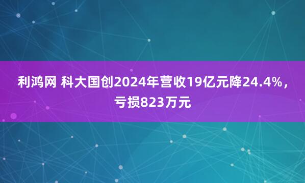 利鸿网 科大国创2024年营收19亿元降24.4%，亏损823万元