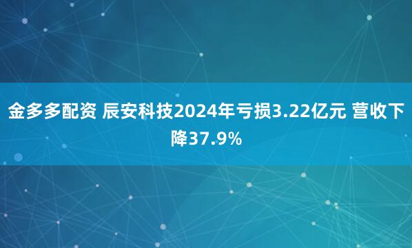金多多配资 辰安科技2024年亏损3.22亿元 营收下降37.9%
