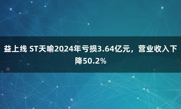 益上线 ST天喻2024年亏损3.64亿元，营业收入下降50.2%