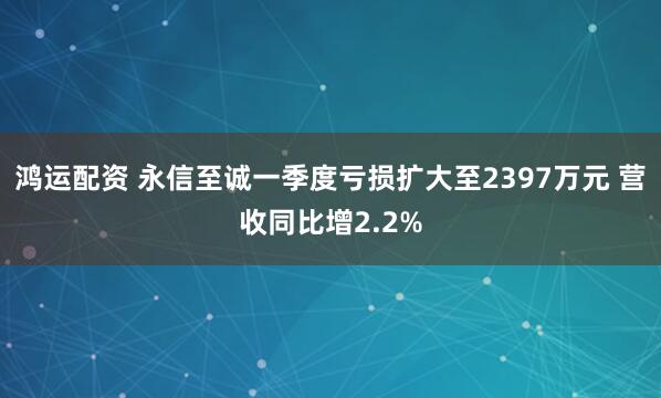 鸿运配资 永信至诚一季度亏损扩大至2397万元 营收同比增2.2%