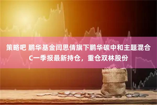策略吧 鹏华基金闫思倩旗下鹏华碳中和主题混合C一季报最新持仓，重仓双林股份