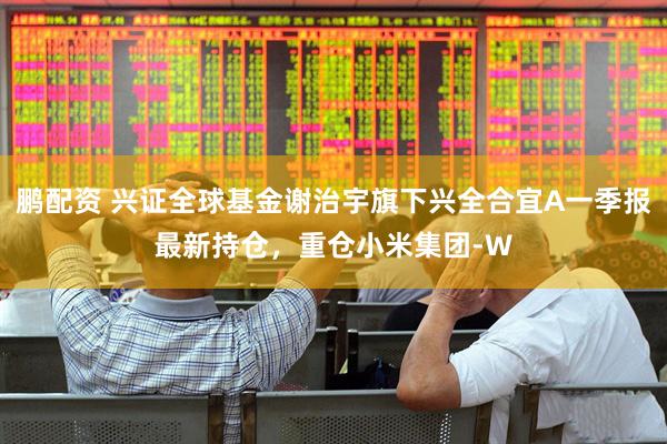 鹏配资 兴证全球基金谢治宇旗下兴全合宜A一季报最新持仓，重仓小米集团-W