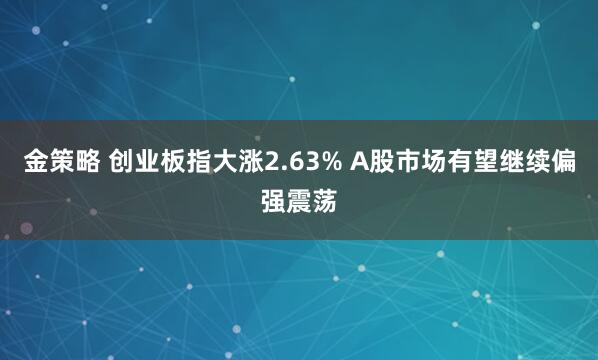 金策略 创业板指大涨2.63% A股市场有望继续偏强震荡