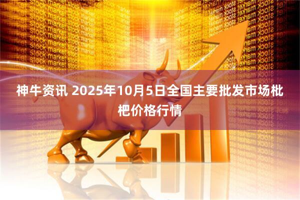 神牛资讯 2025年10月5日全国主要批发市场枇杷价格行情