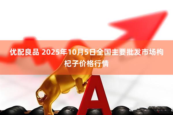 优配良品 2025年10月5日全国主要批发市场枸杞子价格行情