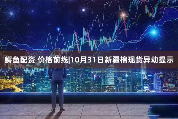鳄鱼配资 价格前线|10月31日新疆棉现货异动提示