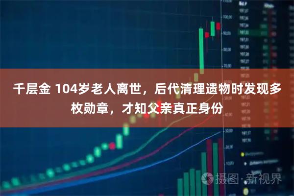 千层金 104岁老人离世，后代清理遗物时发现多枚勋章，才知父亲真正身份