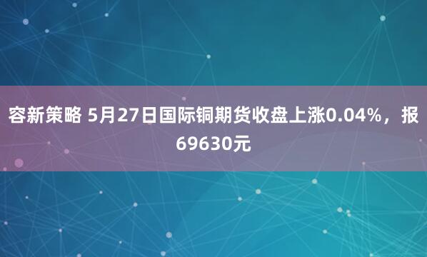 容新策略 5月27日国际铜期货收盘上涨0.04%，报69630元