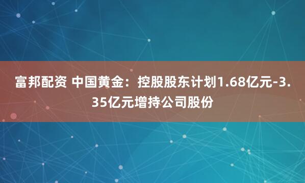 富邦配资 中国黄金：控股股东计划1.68亿元-3.35亿元增持公司股份