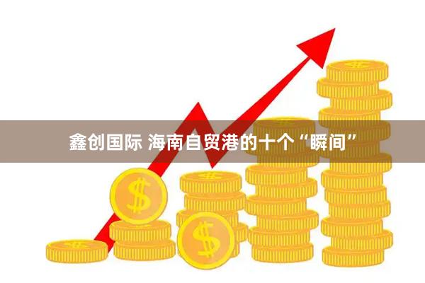 鑫创国际 海南自贸港的十个“瞬间”