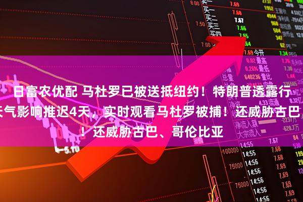 日富农优配 马杜罗已被送抵纽约！特朗普透露行动细节：天气影响推迟4天，实时观看马杜罗被捕！还威胁古巴、哥伦比亚