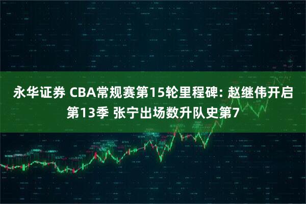 永华证券 CBA常规赛第15轮里程碑: 赵继伟开启第13季 张宁出场数升队史第7