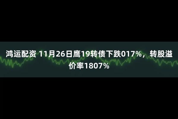 鸿运配资 11月26日鹰19转债下跌017%，转股溢价率1807%