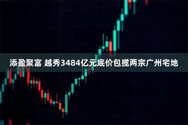 添盈聚富 越秀3484亿元底价包揽两宗广州宅地