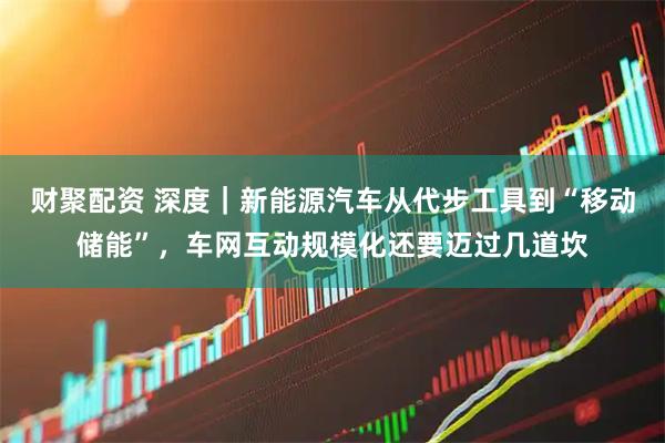 财聚配资 深度｜新能源汽车从代步工具到“移动储能”，车网互动规模化还要迈过几道坎