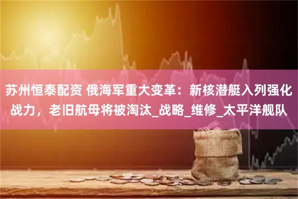 苏州恒泰配资 俄海军重大变革：新核潜艇入列强化战力，老旧航母将被淘汰_战略_维修_太平洋舰队